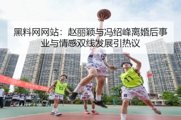 黑料网网站：赵丽颖与冯绍峰离婚后事业与情感双线发展引热议