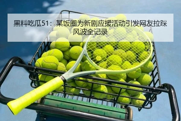 黑料吃瓜51：某饭圈为新剧应援活动引发网友拉踩风波全记录